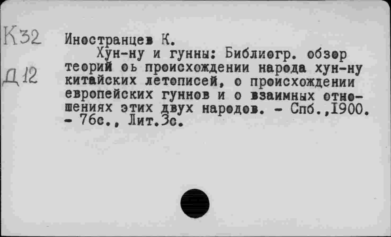 ﻿К32.
Aß
Иностранцев К.
Хун-ну и гунны: Библиогр. обзор теорий оь происхождении народа хун-ну китайских летописей, о происхождении европейских гуннов и о взаимных отношениях этих двух народов. - Спб.,1900. - 76с., Лит.Зс.